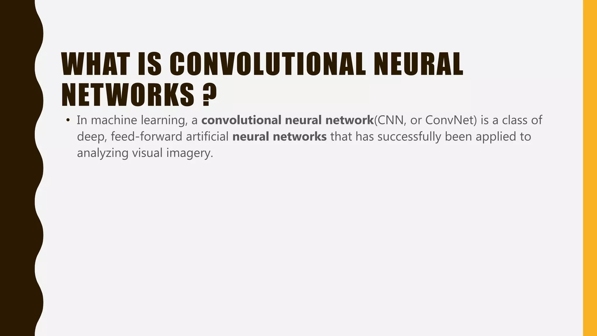 WHAT IS CONVOLUTIONAL NEURAL NETWORKS ? • In machine learning, a convolutional neural network(CNN, or ConvNet) is a class of deep, feed-forward artificial neural networks that has successfully been applied to analyzing visual imagery. 