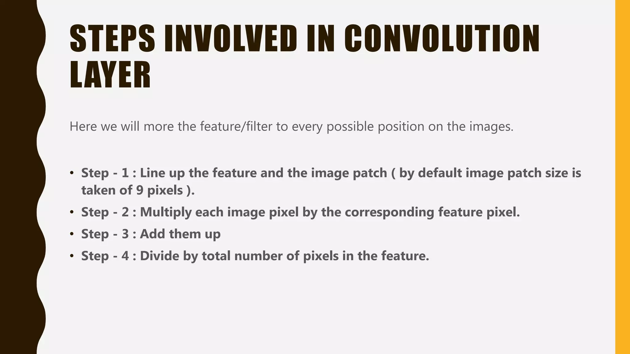STEPS INVOLVED IN CONVOLUTION LAYER Here we will more the feature/filter to every possible position on the images. • Step - 1 : Line up the feature and the image patch ( by default image patch size is taken of 9 pixels ). • Step - 2 : Multiply each image pixel by the corresponding feature pixel. • Step - 3 : Add them up • Step - 4 : Divide by total number of pixels in the feature. 