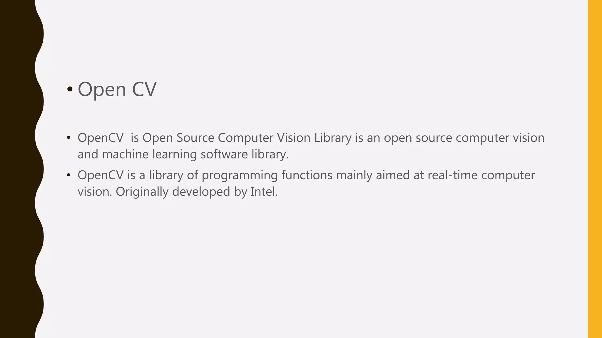 • Open CV • OpenCV is Open Source Computer Vision Library is an open source computer vision and machine learning software library. • OpenCV is a library of programming functions mainly aimed at real-time computer vision. Originally developed by Intel. 