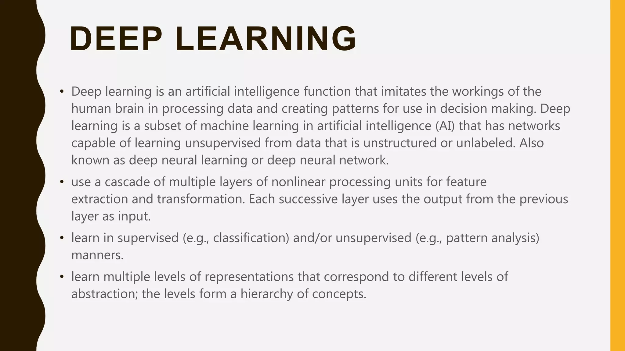 DEEP LEARNING • Deep learning is an artificial intelligence function that imitates the workings of the human brain in processing data and creating patterns for use in decision making. Deep learning is a subset of machine learning in artificial intelligence (AI) that has networks capable of learning unsupervised from data that is unstructured or unlabeled. Also known as deep neural learning or deep neural network. • use a cascade of multiple layers of nonlinear processing units for feature extraction and transformation. Each successive layer uses the output from the previous layer as input. • learn in supervised (e.g., classification) and/or unsupervised (e.g., pattern analysis) manners. • learn multiple levels of representations that correspond to different levels of abstraction; the levels form a hierarchy of concepts. 