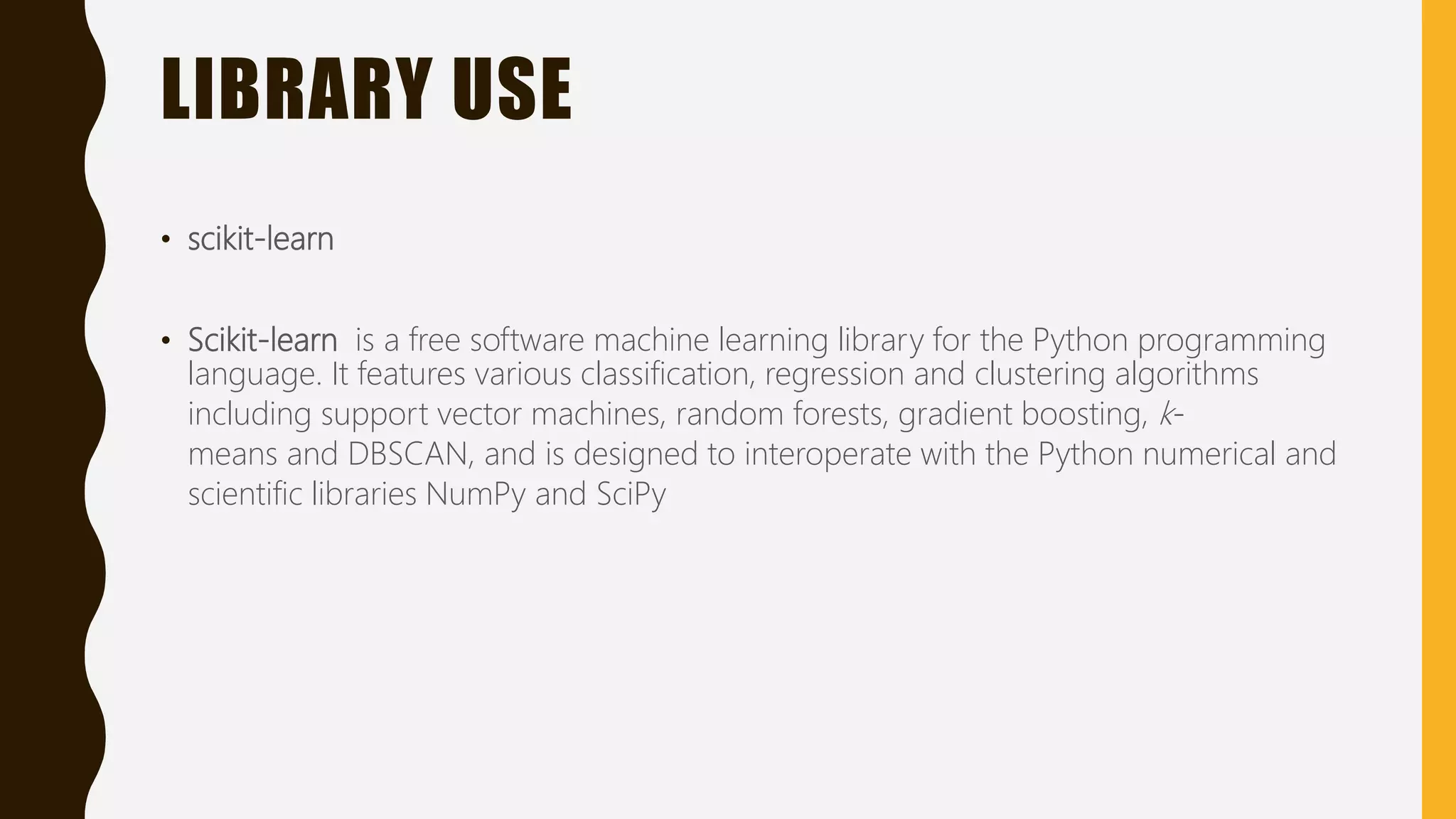 LIBRARY USE • scikit-learn • Scikit-learn is a free software machine learning library for the Python programming language. It features various classification, regression and clustering algorithms including support vector machines, random forests, gradient boosting, k- means and DBSCAN, and is designed to interoperate with the Python numerical and scientific libraries NumPy and SciPy 