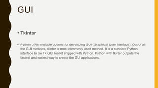 GUI
• Tkinter
• Python offers multiple options for developing GUI (Graphical User Interface). Out of all
the GUI methods, tkinter is most commonly used method. It is a standard Python
interface to the Tk GUI toolkit shipped with Python. Python with tkinter outputs the
fastest and easiest way to create the GUI applications.
 