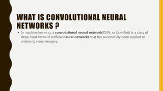 WHAT IS CONVOLUTIONAL NEURAL
NETWORKS ?
• In machine learning, a convolutional neural network(CNN, or ConvNet) is a class of
deep, feed-forward artificial neural networks that has successfully been applied to
analyzing visual imagery.
 