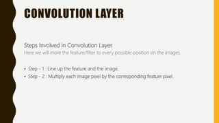 CONVOLUTION LAYER
Steps Involved in Convolution Layer
Here we will more the feature/filter to every possible position on the images.
• Step - 1 : Line up the feature and the image.
• Step - 2 : Multiply each image pixel by the corresponding feature pixel.
 