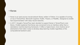 • Keras
• Keras is an open-source neural-network library written in Python. It is capable of running
on top of TensorFlow, Microsoft Cognitive Toolkit, Theano, or PlaidML. Designed to enable
fast experimentation with deep neural networks.
• In 2017, Google's TensorFlow team decided to support Keras in TensorFlow's core
library. Chollet explained that Keras was conceived to be an interface rather than a
standalone machine-learning framework. It offers a higher-level, more intuitive set of
abstractions that make it easy to develop deep learning models regardless of the
computational backend used.
 