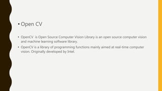 • Open CV
• OpenCV is Open Source Computer Vision Library is an open source computer vision
and machine learning software library.
• OpenCV is a library of programming functions mainly aimed at real-time computer
vision. Originally developed by Intel.
 