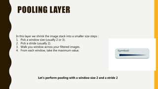 POOLING LAYER
In this layer we shrink the image stack into a smaller size steps :
1. Pick a window size (usually 2 or 3).
2. Pick a stride (usually 2).
3. Walk you window across your filtered images.
4. From each window, take the maximum value.
Let’s perform pooling with a window size 2 and a stride 2
 