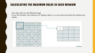 CALCULATING THE MAXIMUM VALUE IN EACH WINDOW
Let’s start with our first filtered image
In our first window the maximum or highest value is 1, so we track and move the window two
strides
 