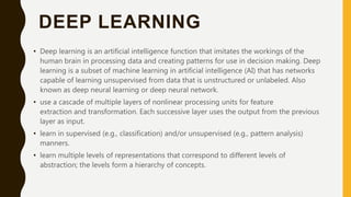 DEEP LEARNING
• Deep learning is an artificial intelligence function that imitates the workings of the
human brain in processing data and creating patterns for use in decision making. Deep
learning is a subset of machine learning in artificial intelligence (AI) that has networks
capable of learning unsupervised from data that is unstructured or unlabeled. Also
known as deep neural learning or deep neural network.
• use a cascade of multiple layers of nonlinear processing units for feature
extraction and transformation. Each successive layer uses the output from the previous
layer as input.
• learn in supervised (e.g., classification) and/or unsupervised (e.g., pattern analysis)
manners.
• learn multiple levels of representations that correspond to different levels of
abstraction; the levels form a hierarchy of concepts.
 
