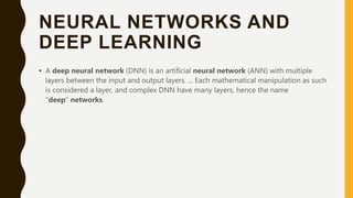 NEURAL NETWORKS AND
DEEP LEARNING
• A deep neural network (DNN) is an artificial neural network (ANN) with multiple
layers between the input and output layers. ... Each mathematical manipulation as such
is considered a layer, and complex DNN have many layers, hence the name
"deep" networks.
 