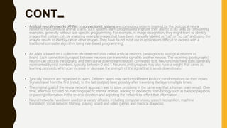 CONT…
• Artificial neural networks (ANNs) or connectionist systems are computing systems inspired by the biological neural
networks that constitute animal brains. Such systems learn (progressively improve their ability) to do tasks by considering
examples, generally without task-specific programming. For example, in image recognition, they might learn to identify
images that contain cats by analyzing example images that have been manually labeled as "cat" or "no cat" and using the
analytic results to identify cats in other images. They have found most use in applications difficult to express with a
traditional computer algorithm using rule-based programming.
• An ANN is based on a collection of connected units called artificial neurons, (analogous to biological neurons in
brain). Each connection (synapse) between neurons can transmit a signal to another neuron. The receiving (postsynaptic)
neuron can process the signal(s) and then signal downstream neurons connected to it. Neurons may have state, generally
represented by real numbers, typically between 0 and 1. Neurons and synapses may also have a weight that varies as
learning proceeds, which can increase or decrease the strength of the signal that it sends downstream.
• Typically, neurons are organized in layers. Different layers may perform different kinds of transformations on their inputs.
Signals travel from the first (input), to the last (output) layer, possibly after traversing the layers multiple times.
• The original goal of the neural network approach was to solve problems in the same way that a human brain would. Over
time, attention focused on matching specific mental abilities, leading to deviations from biology such as backpropagation,
or passing information in the reverse direction and adjusting the network to reflect that information.
• Neural networks have been used on a variety of tasks, including computer vision, speech recognition, machine
translation, social network filtering, playing board and video games and medical diagnosis.
 