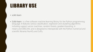 LIBRARY USE
• scikit-learn
• Scikit-learn is a free software machine learning library for the Python programming
language. It features various classification, regression and clustering algorithms
including support vector machines, random forests, gradient boosting, k-
means and DBSCAN, and is designed to interoperate with the Python numerical and
scientific libraries NumPy and SciPy
 