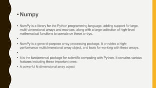 • Numpy
• NumPy is a library for the Python programming language, adding support for large,
multi-dimensional arrays and matrices, along with a large collection of high-level
mathematical functions to operate on these arrays.
•
• NumPy is a general-purpose array-processing package. It provides a high-
performance multidimensional array object, and tools for working with these arrays.
•
• It is the fundamental package for scientific computing with Python. It contains various
features including these important ones:
• A powerful N-dimensional array object
 