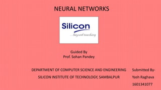 NEURAL NETWORKS
Guided By
Prof. Sohan Pandey
Submitted By-
Yash Raghava
1601341077
DEPARTMENT OF COMPUTER SCIENCE AND ENGINEERING
SILICON INSTITUTE OF TECHNOLOGY, SAMBALPUR
 