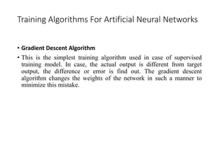 Training Algorithms For Artificial Neural Networks
• Gradient Descent Algorithm
• This is the simplest training algorithm used in case of supervised
training model. In case, the actual output is different from target
output, the difference or error is find out. The gradient descent
algorithm changes the weights of the network in such a manner to
minimize this mistake.
 
