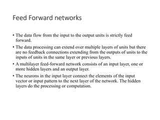 Feed Forward networks
• The data flow from the input to the output units is strictly feed
forward.
• The data processing can extend over multiple layers of units but there
are no feedback connections extending from the outputs of units to the
inputs of units in the same layer or previous layers.
• A multilayer feed-forward network consists of an input layer, one or
more hidden layers and an output layer.
• The neurons in the input layer connect the elements of the input
vector or input pattern to the next layer of the network. The hidden
layers do the processing or computation.
 