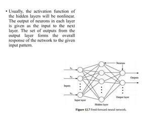 • Usually, the activation function of
the hidden layers will be nonlinear.
The output of neurons in each layer
is given as the input to the next
layer. The set of outputs from the
output layer forms the overall
response of the network to the given
input pattern.
 