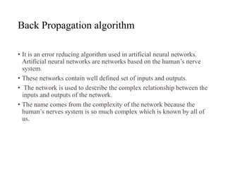 Back Propagation algorithm
• It is an error reducing algorithm used in artificial neural networks.
Artificial neural networks are networks based on the human’s nerve
system.
• These networks contain well defined set of inputs and outputs.
• The network is used to describe the complex relationship between the
inputs and outputs of the network.
• The name comes from the complexity of the network because the
human’s nerves system is so much complex which is known by all of
us.
 