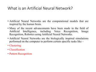 What is an Artificial Neural Network?
• Artificial Neural Networks are the computational models that are
inspired by the human brain.
• Many of the recent advancements have been made in the field of
Artificial Intelligence, including Voice Recognition, Image
Recognition, Robotics using Artificial Neural Networks.
• Artificial Neural Networks are the biologically inspired simulations
performed on the computer to perform certain specific tasks like –
• Clustering
• Classification
• Pattern Recognition
 