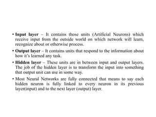 • Input layer – It contains those units (Artificial Neurons) which
receive input from the outside world on which network will learn,
recognize about or otherwise process.
• Output layer – It contains units that respond to the information about
how it’s learned any task.
• Hidden layer – These units are in between input and output layers.
The job of the hidden layer is to transform the input into something
that output unit can use in some way.
• Most Neural Networks are fully connected that means to say each
hidden neuron is fully linked to every neuron in its previous
layer(input) and to the next layer (output) layer.
 