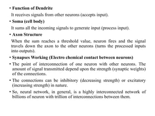 • Function of Dendrite
It receives signals from other neurons (accepts input).
• Soma (cell body)
It sums all the incoming signals to generate input (process input).
• Axon Structure
When the sum reaches a threshold value, neuron fires and the signal
travels down the axon to the other neurons (turns the processed inputs
into outputs).
• Synapses Working (Electro chemical contact between neurons)
• The point of interconnection of one neuron with other neurons. The
amount of signal transmitted depend upon the strength (synaptic weights)
of the connections.
• The connections can be inhibitory (decreasing strength) or excitatory
(increasing strength) in nature.
• So, neural network, in general, is a highly interconnected network of
billions of neuron with trillion of interconnections between them.
 