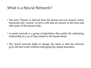 What is a Neural Network?
• The term ‘Neural’ is derived from the human nervous system’s basic
functional unit ‘neuron’ or nerve cells that are present in the brain and
other parts of the human body.
• A neural network is a group of algorithms that certify the underlying
relationship in a set of data similar to the human brain.
• The neural network helps to change the input so that the network
gives the best result without redesigning the output procedure.
 