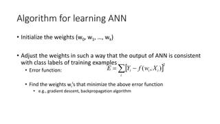 Algorithm for learning ANN
• Initialize the weights (w0, w1, …, wk)
• Adjust the weights in such a way that the output of ANN is consistent
with class labels of training examples
• Error function:
• Find the weights wi’s that minimize the above error function
• e.g., gradient descent, backpropagation algorithm
 2
)
,
(
 

i
i
i
i X
w
f
Y
E
 
