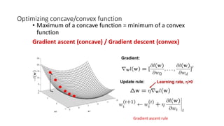 Optimizing concave/convex function
• Maximum of a concave function = minimum of a convex
function
Gradient ascent (concave) / Gradient descent (convex)
Gradient ascent rule
 