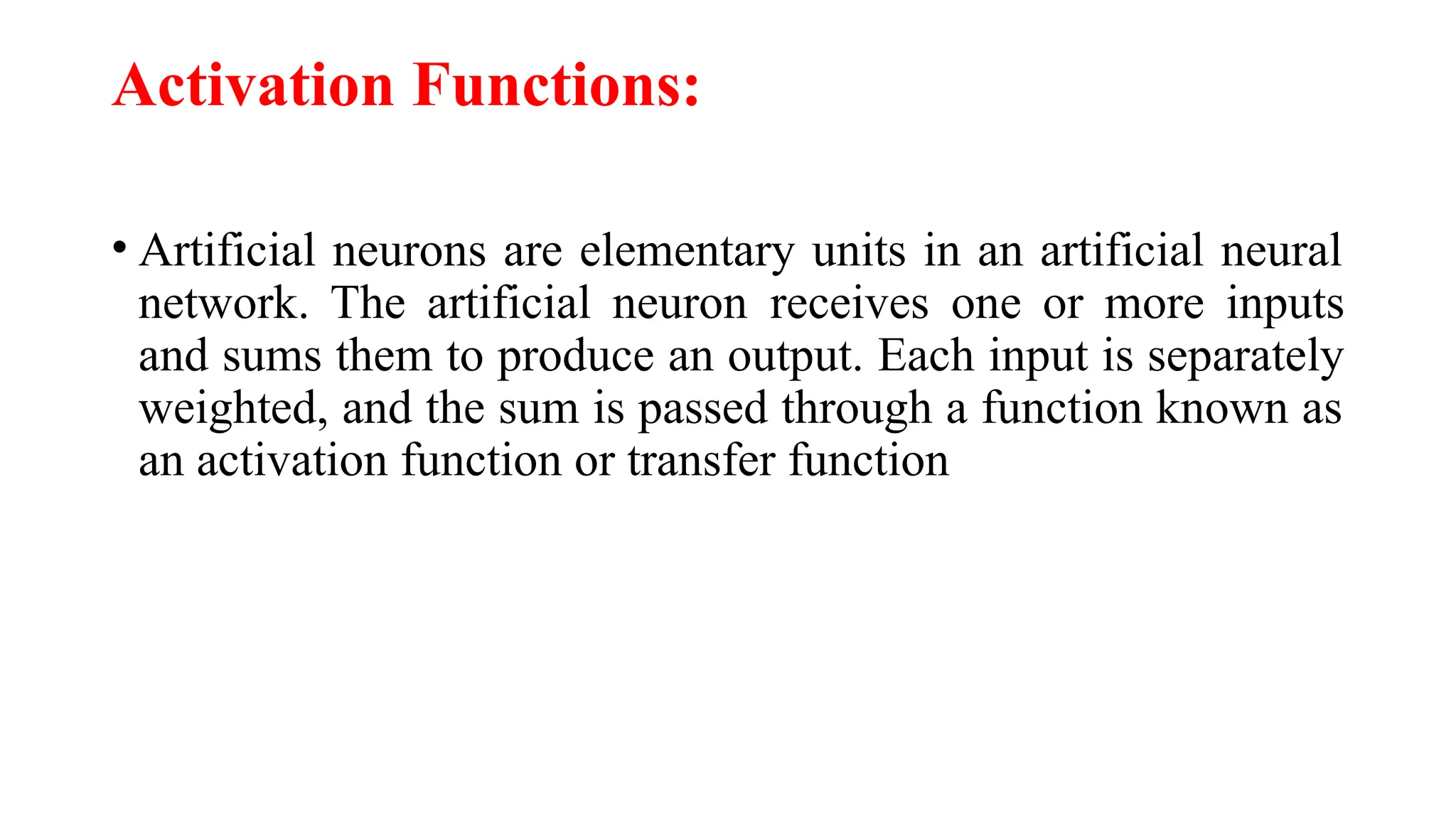 Activation Functions:
• Artificial neurons are elementary units in an artificial neural
network. The artificial neuron receives one or more inputs
and sums them to produce an output. Each input is separately
weighted, and the sum is passed through a function known as
an activation function or transfer function
 