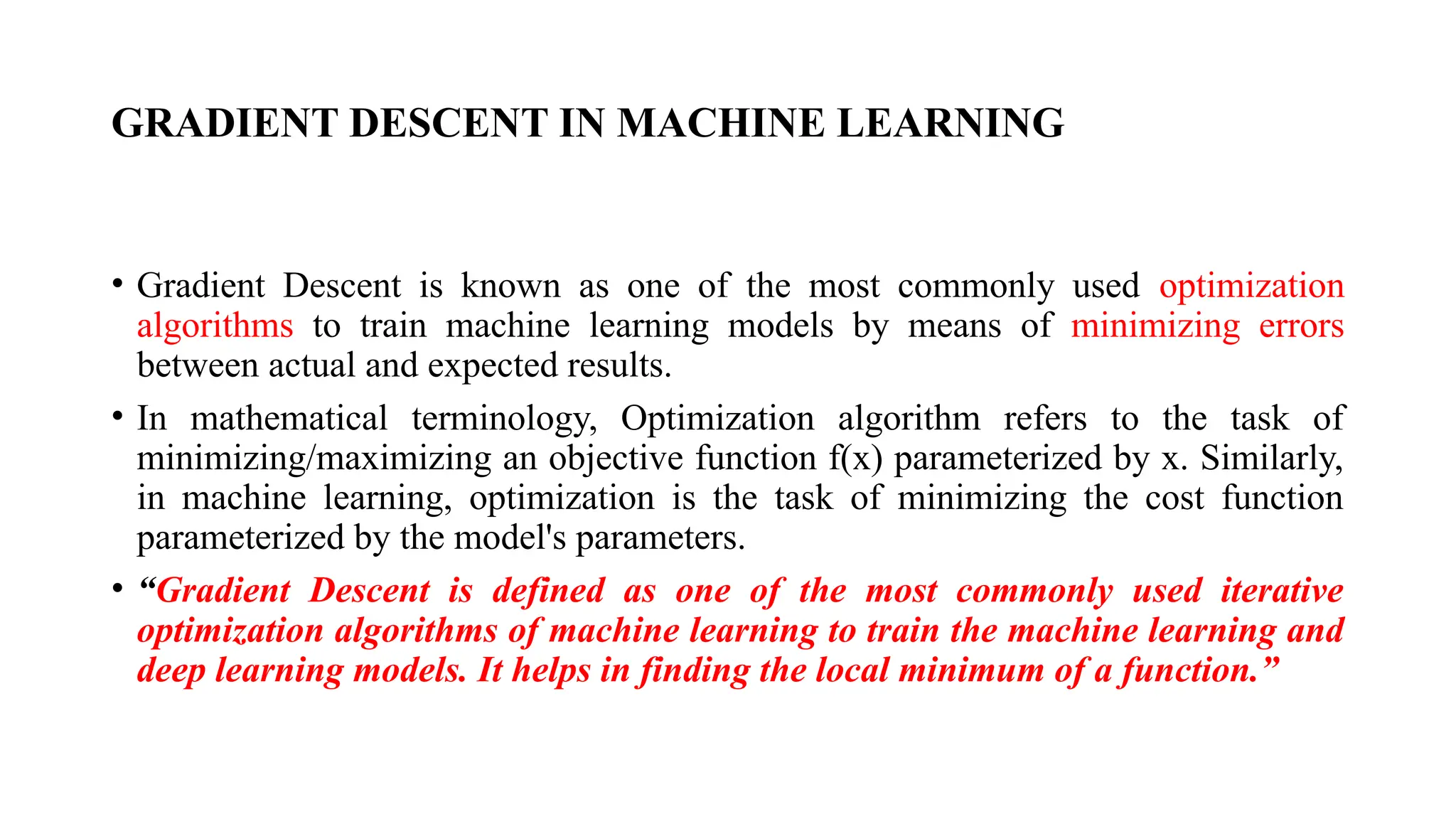 GRADIENT DESCENT IN MACHINE LEARNING
• Gradient Descent is known as one of the most commonly used optimization
algorithms to train machine learning models by means of minimizing errors
between actual and expected results.
• In mathematical terminology, Optimization algorithm refers to the task of
minimizing/maximizing an objective function f(x) parameterized by x. Similarly,
in machine learning, optimization is the task of minimizing the cost function
parameterized by the model's parameters.
• “Gradient Descent is defined as one of the most commonly used iterative
optimization algorithms of machine learning to train the machine learning and
deep learning models. It helps in finding the local minimum of a function.”
 