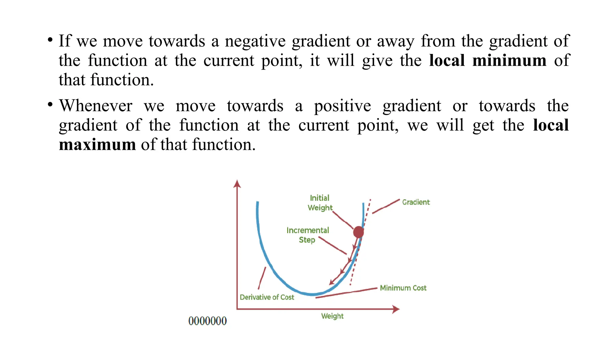 • If we move towards a negative gradient or away from the gradient of
the function at the current point, it will give the local minimum of
that function.
• Whenever we move towards a positive gradient or towards the
gradient of the function at the current point, we will get the local
maximum of that function.
 