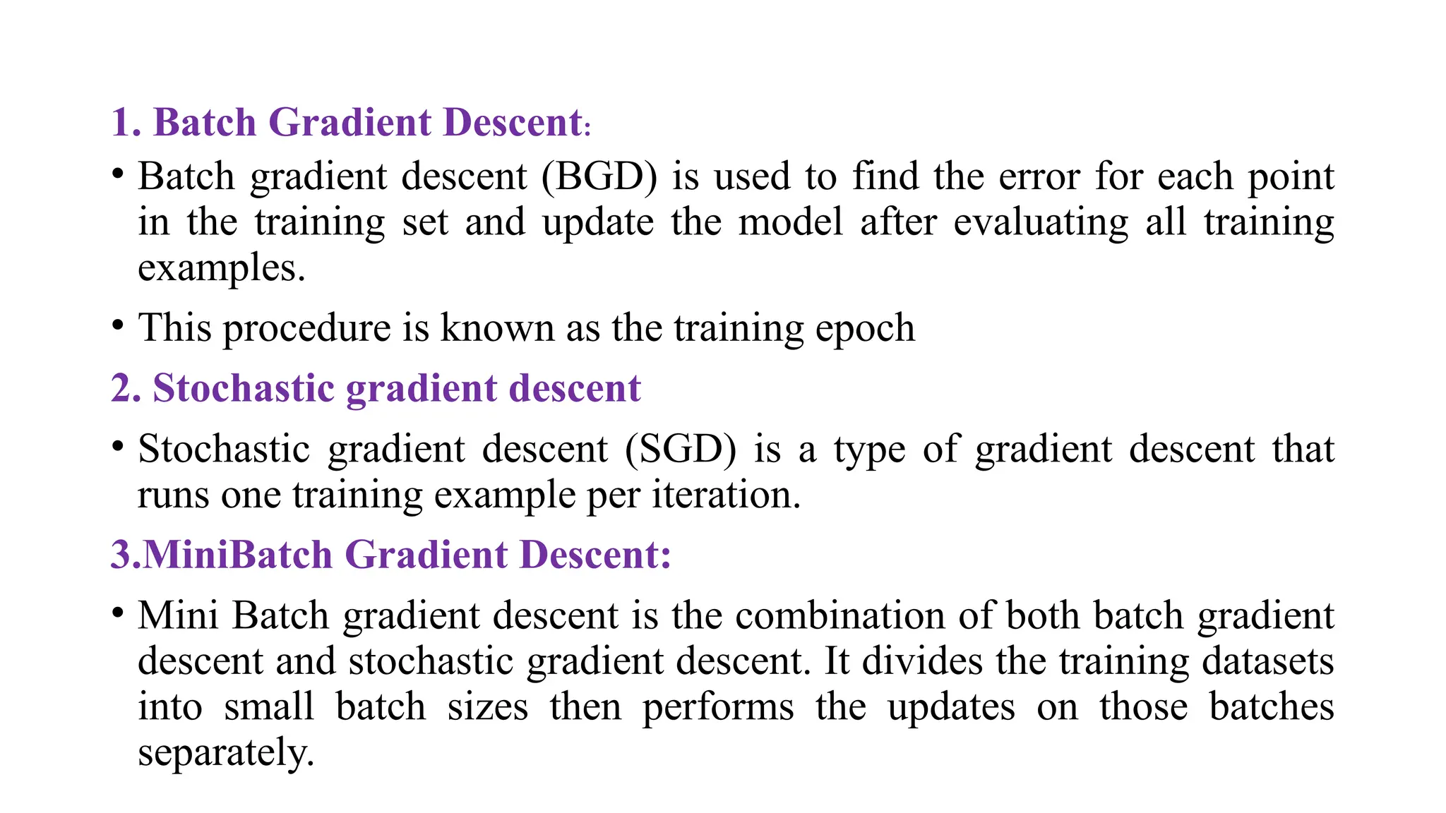 1. Batch Gradient Descent:
• Batch gradient descent (BGD) is used to find the error for each point
in the training set and update the model after evaluating all training
examples.
• This procedure is known as the training epoch
2. Stochastic gradient descent
• Stochastic gradient descent (SGD) is a type of gradient descent that
runs one training example per iteration.
3.MiniBatch Gradient Descent:
• Mini Batch gradient descent is the combination of both batch gradient
descent and stochastic gradient descent. It divides the training datasets
into small batch sizes then performs the updates on those batches
separately.
 