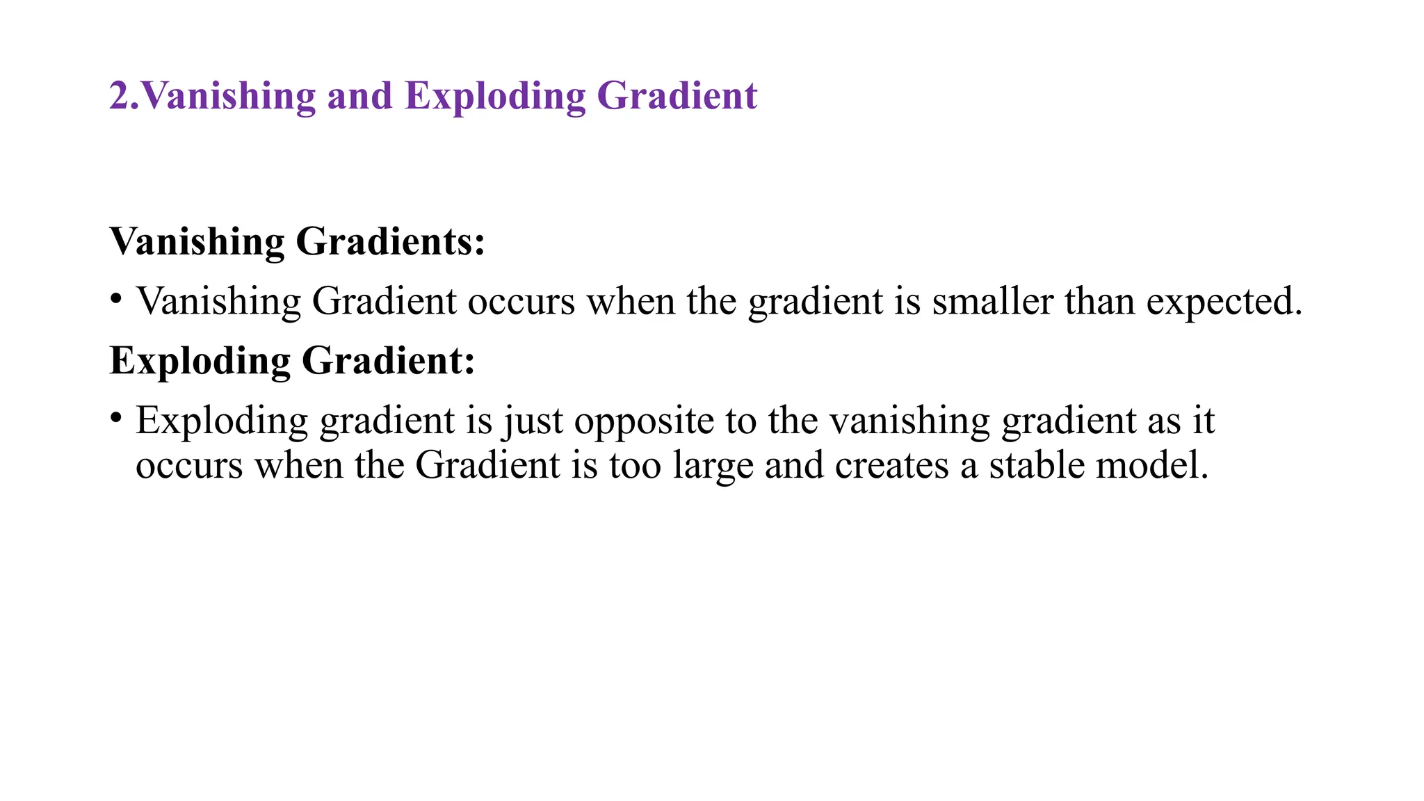 2.Vanishing and Exploding Gradient
Vanishing Gradients:
• Vanishing Gradient occurs when the gradient is smaller than expected.
Exploding Gradient:
• Exploding gradient is just opposite to the vanishing gradient as it
occurs when the Gradient is too large and creates a stable model.
 