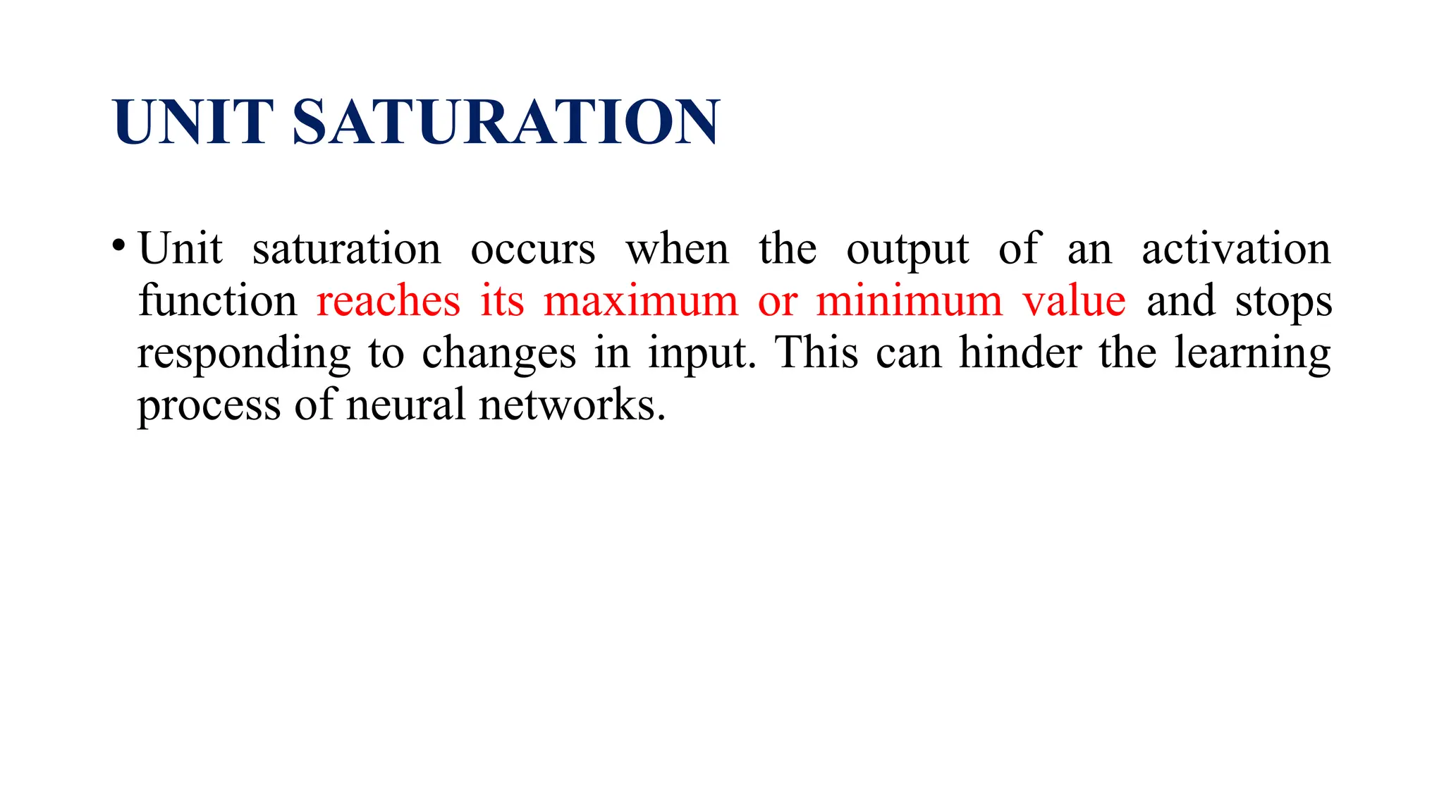 UNIT SATURATION
• Unit saturation occurs when the output of an activation
function reaches its maximum or minimum value and stops
responding to changes in input. This can hinder the learning
process of neural networks.
 
