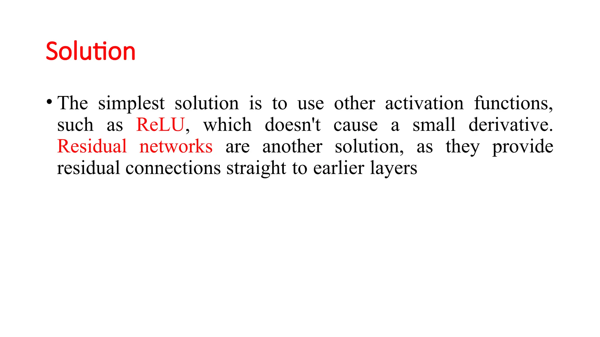 Solution
• The simplest solution is to use other activation functions,
such as ReLU, which doesn't cause a small derivative.
Residual networks are another solution, as they provide
residual connections straight to earlier layers
 