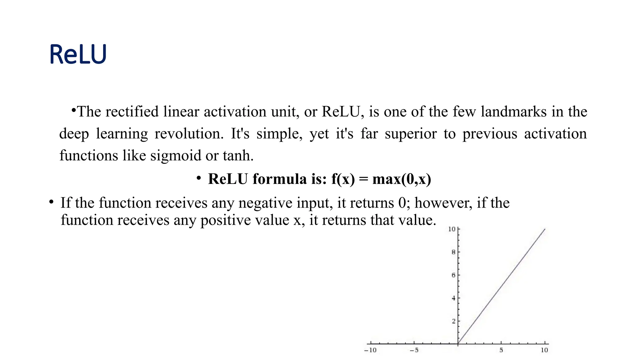 ReLU
•The rectified linear activation unit, or ReLU, is one of the few landmarks in the
deep learning revolution. It's simple, yet it's far superior to previous activation
functions like sigmoid or tanh.
• ReLU formula is: f(x) = max(0,x)
• If the function receives any negative input, it returns 0; however, if the
function receives any positive value x, it returns that value.
 