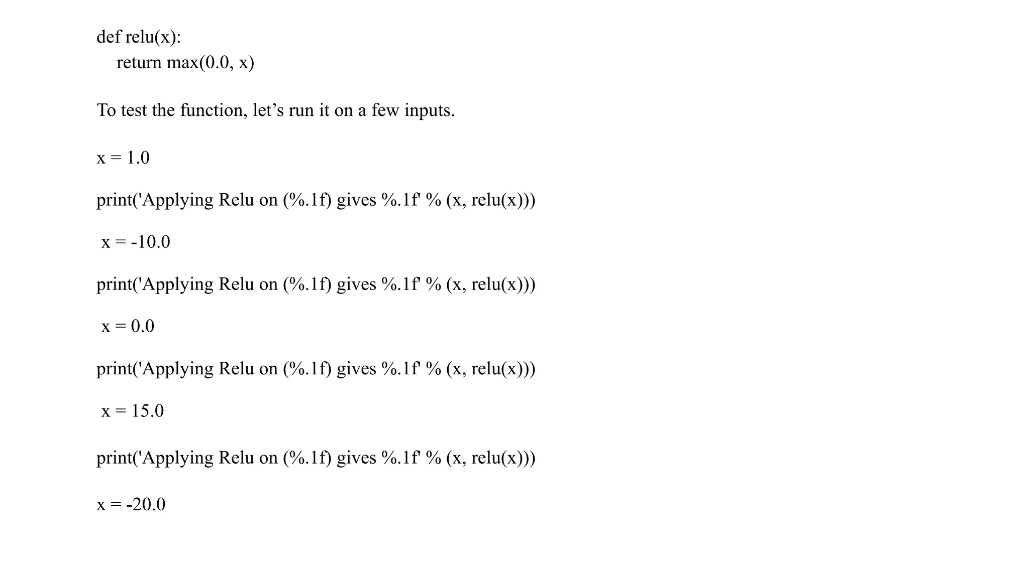 def relu(x):
return max(0.0, x)
To test the function, let’s run it on a few inputs.
x = 1.0
print('Applying Relu on (%.1f) gives %.1f' % (x, relu(x)))
x = -10.0
print('Applying Relu on (%.1f) gives %.1f' % (x, relu(x)))
x = 0.0
print('Applying Relu on (%.1f) gives %.1f' % (x, relu(x)))
x = 15.0
print('Applying Relu on (%.1f) gives %.1f' % (x, relu(x)))
x = -20.0
 