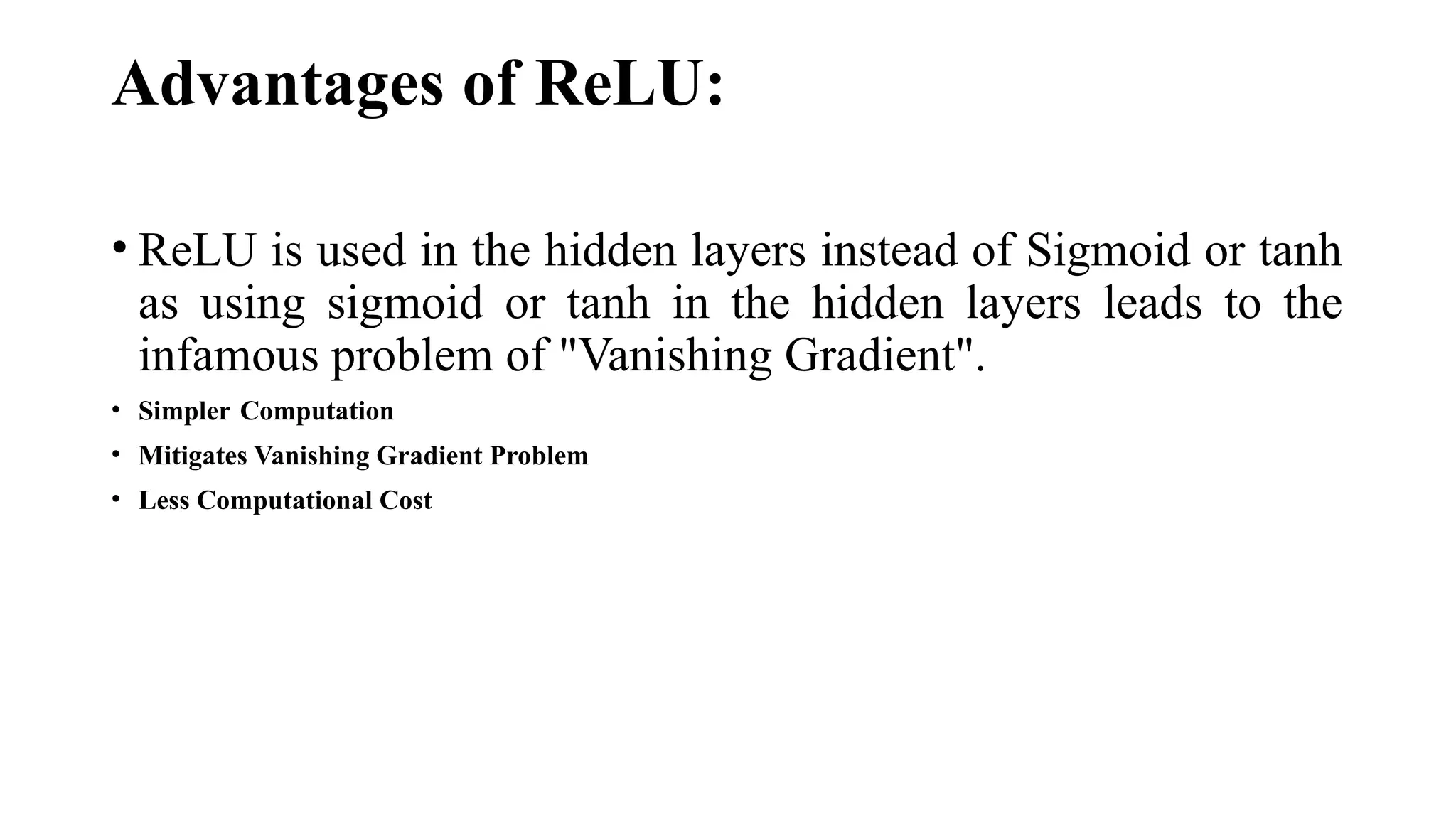 Advantages of ReLU:
• ReLU is used in the hidden layers instead of Sigmoid or tanh
as using sigmoid or tanh in the hidden layers leads to the
infamous problem of "Vanishing Gradient".
• Simpler Computation
• Mitigates Vanishing Gradient Problem
• Less Computational Cost
 