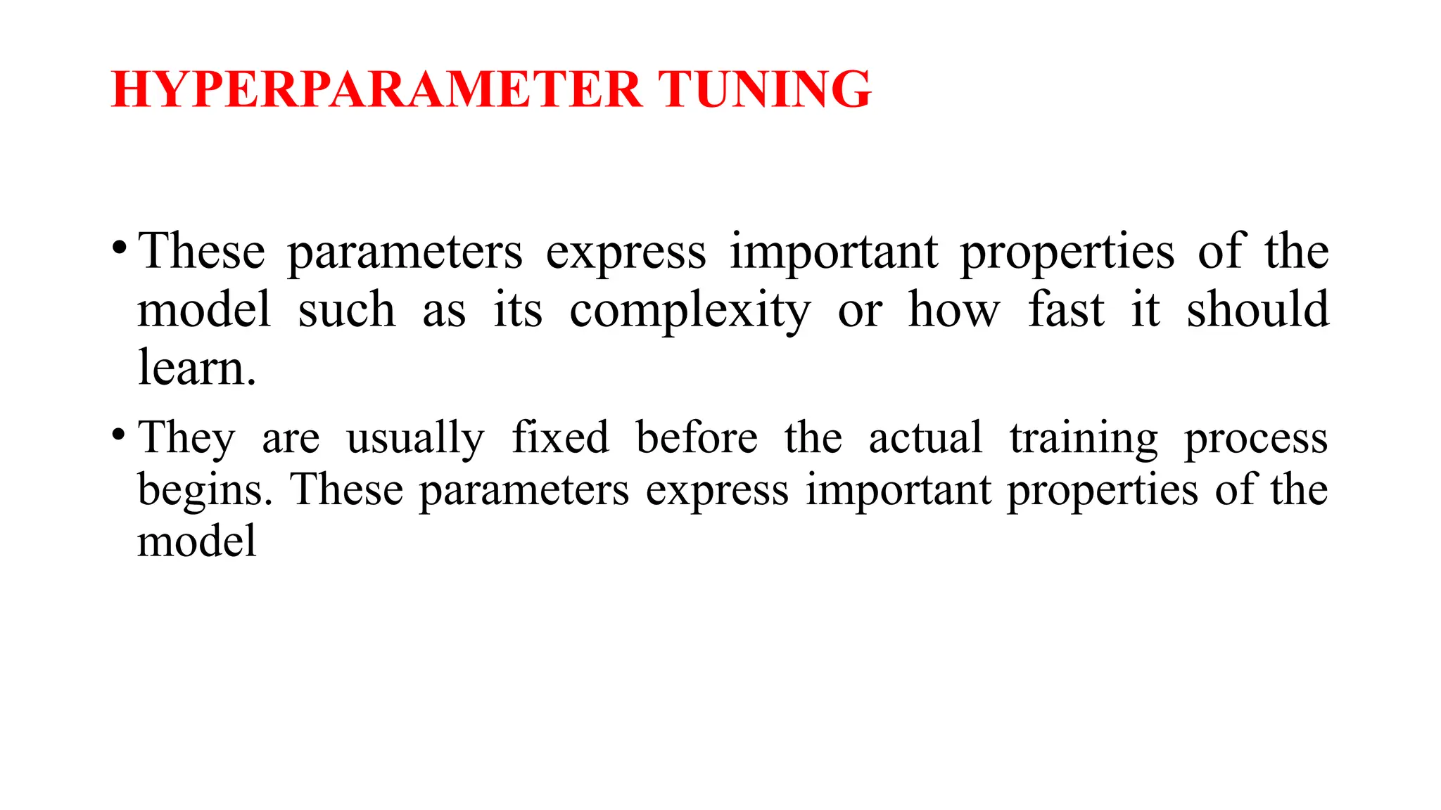 HYPERPARAMETER TUNING
•These parameters express important properties of the
model such as its complexity or how fast it should
learn.
• They are usually fixed before the actual training process
begins. These parameters express important properties of the
model
 