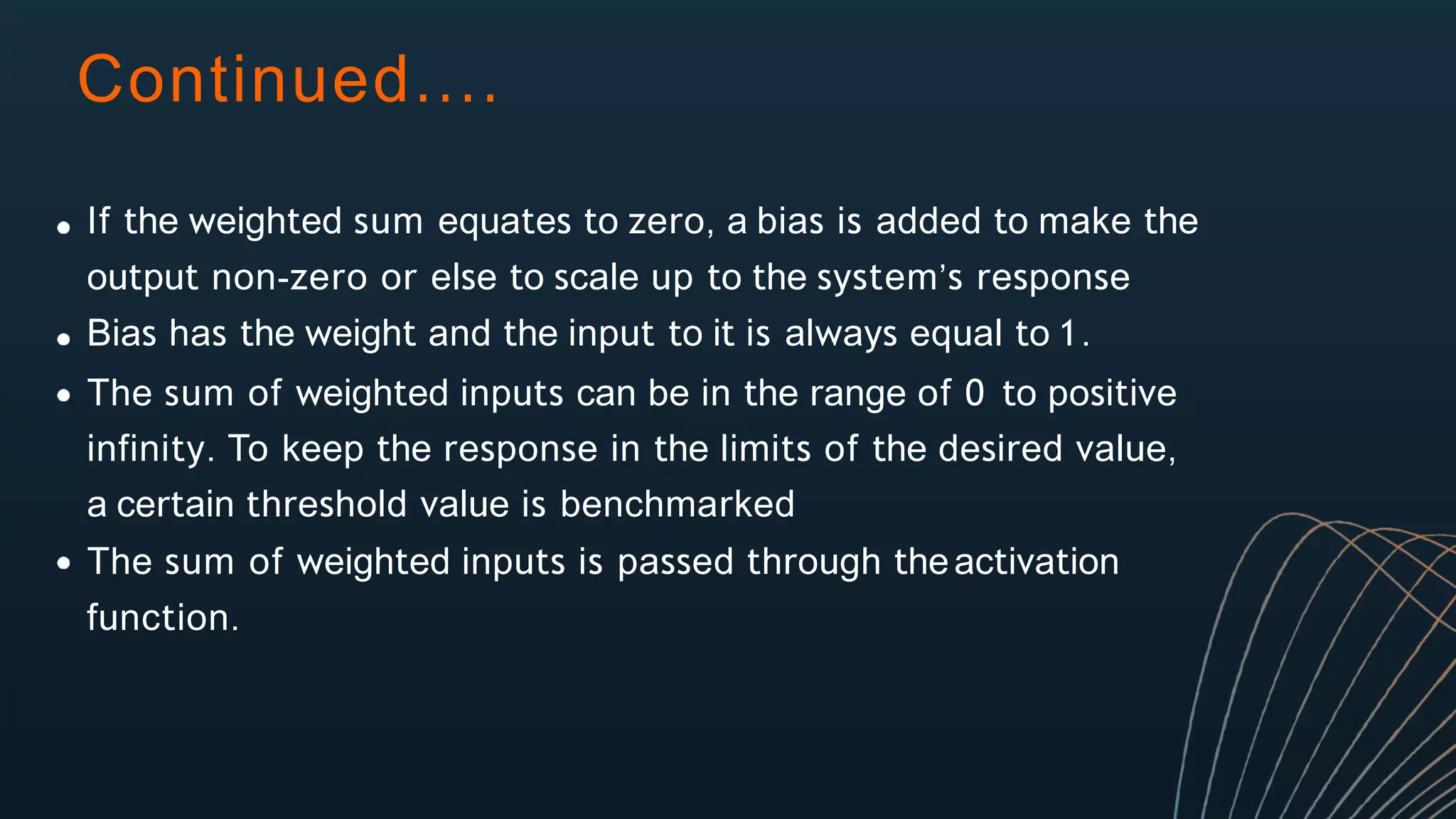 Continued....
If the weighted sum equates to zero, a bias is added to make the
output non-zero or else to scale up to the system’s response
Bias has the weight and the input to it is always equal to 1.
The sum of weighted inputs can be in the range of 0 to positive
infinity. To keep the response in the limits of the desired value,
a certain threshold value is benchmarked
The sum of weighted inputs is passed through theactivation
function.
 