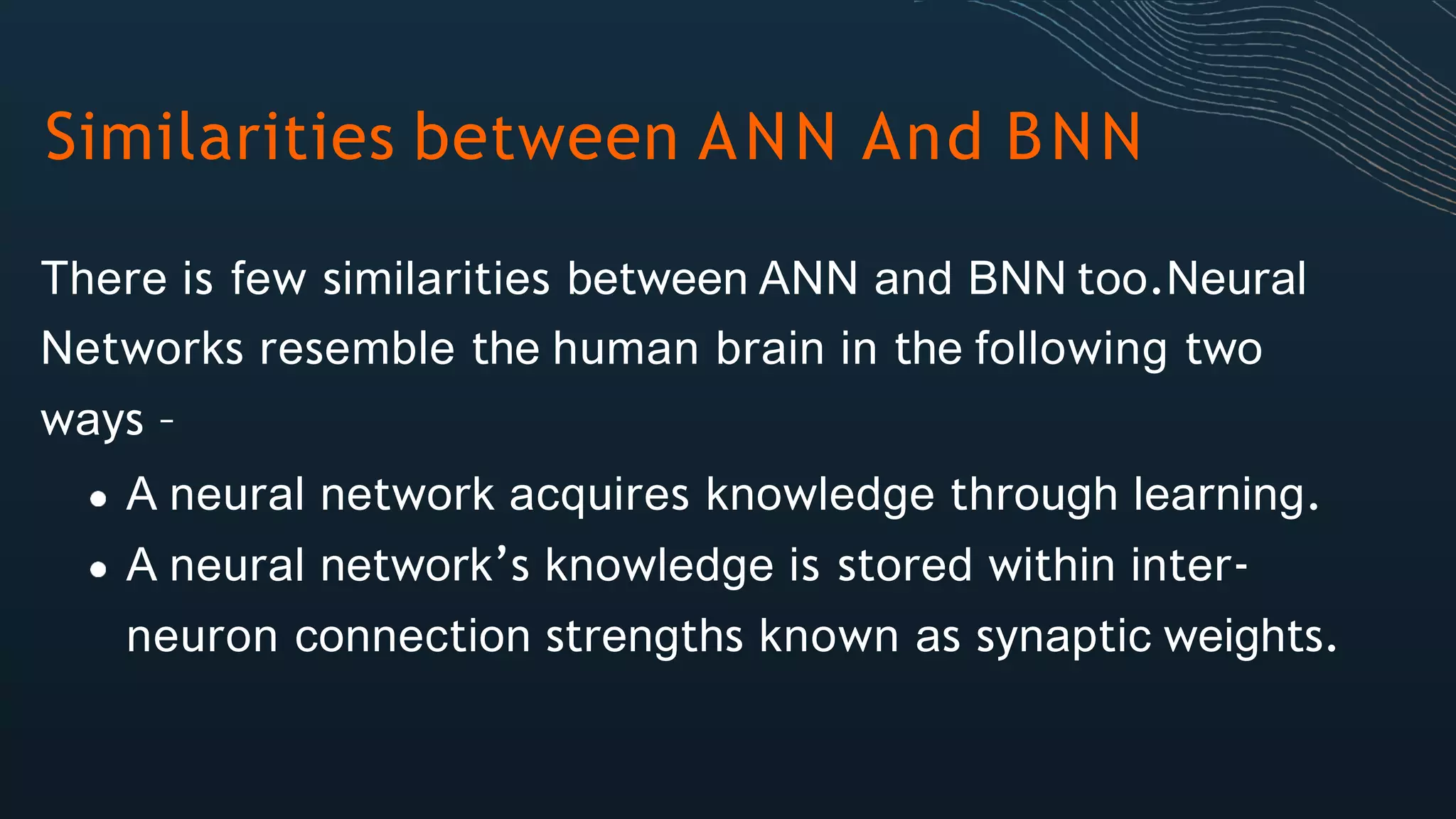 Similarities between ANN And BNN
There is few similarities between ANN and BNN too.Neural
Networks resemble the human brain in the following two
ways –
A neural network acquires knowledge through learning.
A neural network’s knowledge is stored within inter-
neuron connection strengths known as synaptic weights.
 