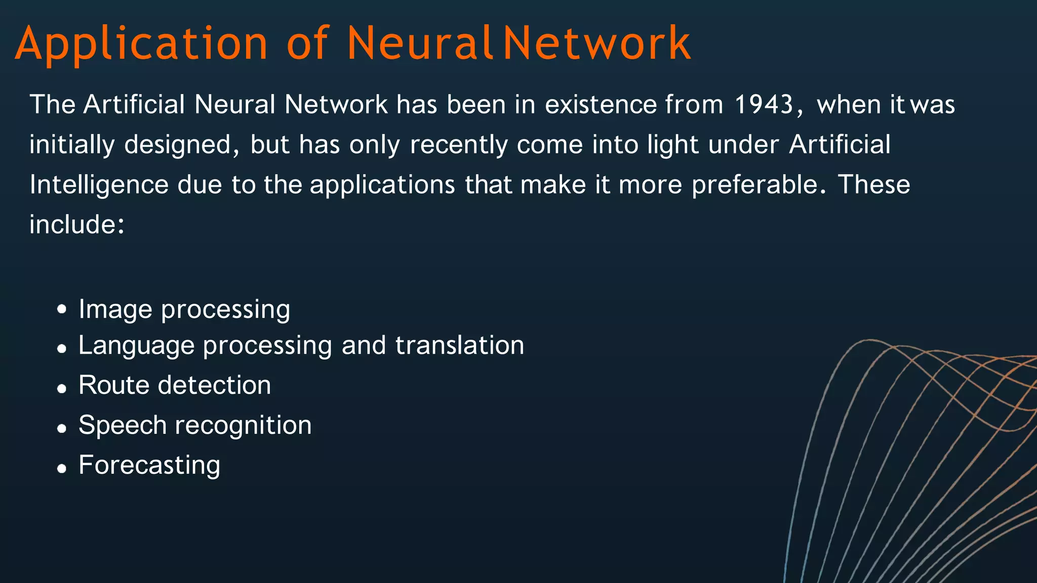 Application of Neural Network
The Artificial Neural Network has been in existence from 1943, when it was
initially designed, but has only recently come into light under Artificial
Intelligence due to the applications that make it more preferable. These
include:
Image processing
Language processing and translation
Route detection
Speech recognition
Forecasting
 