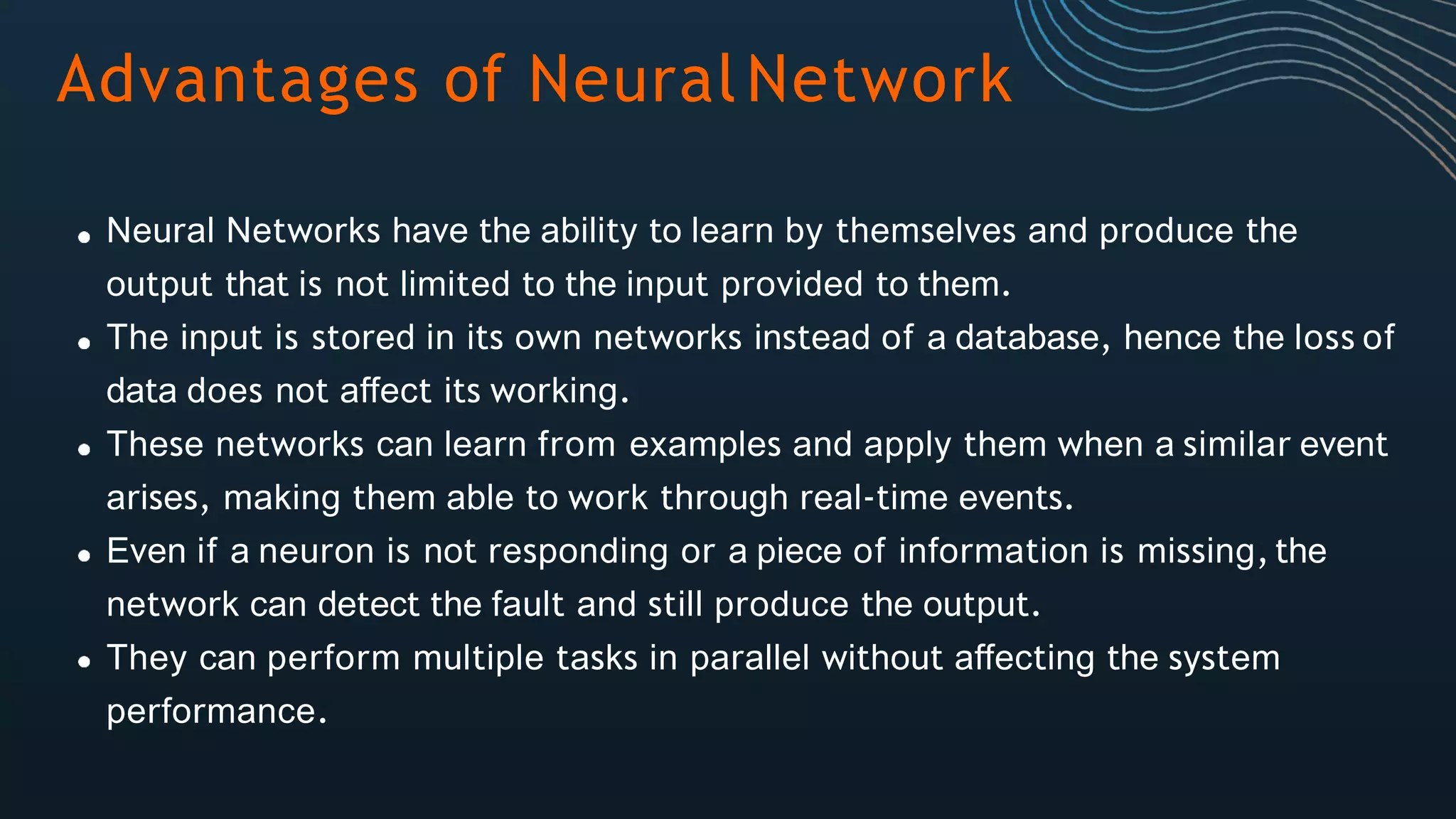 Advantages of NeuralNetwork
Neural Networks have the ability to learn by themselves and produce the
output that is not limited to the input provided to them.
The input is stored in its own networks instead of a database, hence the loss of
data does not affect its working.
These networks can learn from examples and apply them when a similar event
arises, making them able to work through real-time events.
Even if a neuron is not responding or a piece of information is missing,the
network can detect the fault and still produce the output.
They can perform multiple tasks in parallel without affecting the system
performance.
 