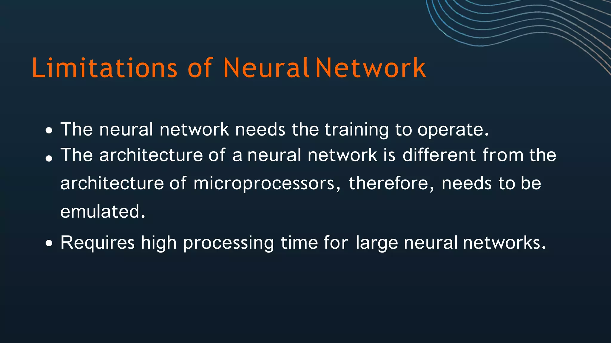 Limitations of Neural Network
The neural network needs the training to operate.
The architecture of a neural network is different from the
architecture of microprocessors, therefore, needs to be
emulated.
Requires high processing time for large neural networks.
 