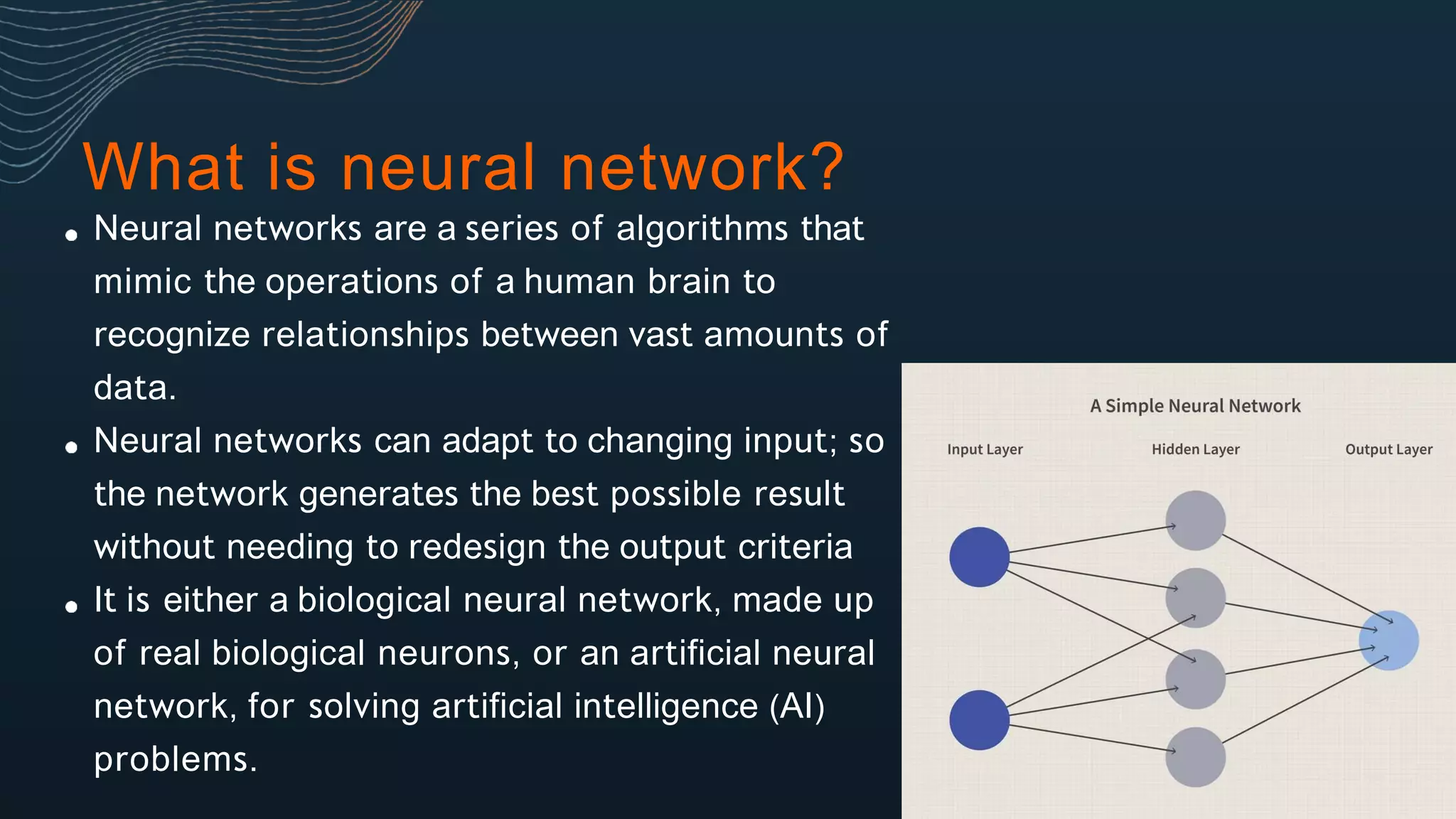 Neural networks are a series of algorithms that
mimic the operations of a human brain to
recognize relationships between vast amounts of
data.
Neural networks can adapt to changing input; so
the network generates the best possible result
without needing to redesign the output criteria
It is either a biological neural network, made up
of real biological neurons, or an artificial neural
network, for solving artificial intelligence (AI)
problems.
What is neural network?
 