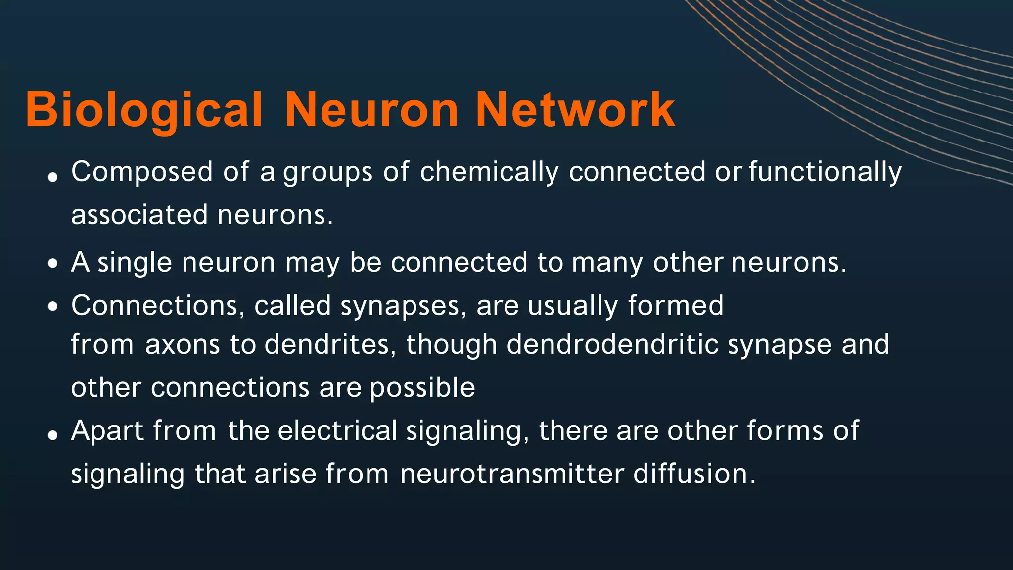 Biological Neuron Network
Composed of a groups of chemically connected or functionally
associated neurons.
A single neuron may be connected to many other neurons.
Connections, called synapses, are usually formed
from axons to dendrites, though dendrodendritic synapse and
other connections are possible
Apart from the electrical signaling, there are other forms of
signaling that arise from neurotransmitter diffusion.
 