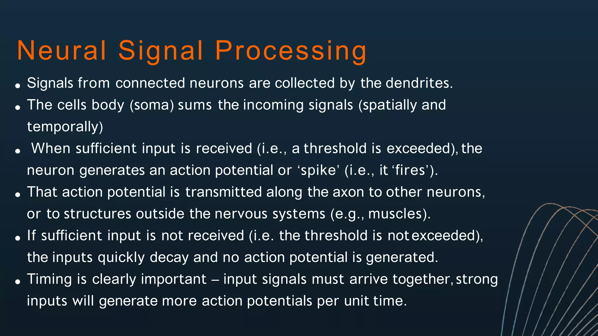 Neural Signal Processing
Signals from connected neurons are collected by the dendrites.
The cells body (soma) sums the incoming signals (spatially and
temporally)
When sufficient input is received (i.e., a threshold is exceeded), the
neuron generates an action potential or ‘spike’ (i.e., it ‘fires’).
That action potential is transmitted along the axon to other neurons,
or to structures outside the nervous systems (e.g., muscles).
If sufficient input is not received (i.e. the threshold is notexceeded),
the inputs quickly decay and no action potential is generated.
Timing is clearly important – input signals must arrive together, strong
inputs will generate more action potentials per unit time.
 