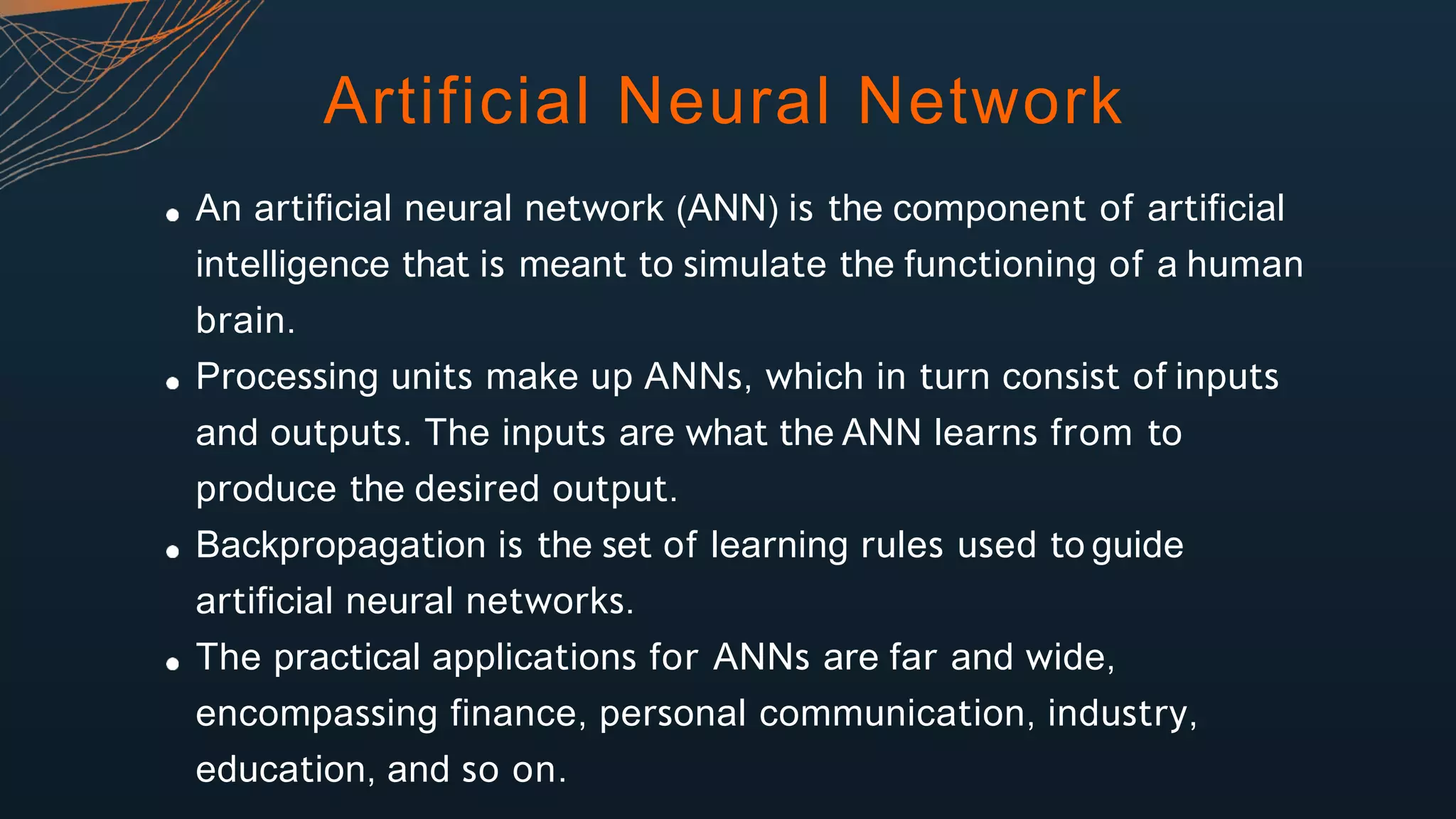 Artificial Neural Network
An artificial neural network (ANN) is the component of artificial
intelligence that is meant to simulate the functioning of a human
brain.
Processing units make up ANNs, which in turn consist of inputs
and outputs. The inputs are what the ANN learns from to
produce the desired output.
Backpropagation is the set of learning rules used to guide
artificial neural networks.
The practical applications for ANNs are far and wide,
encompassing finance, personal communication, industry,
education, and so on.
 