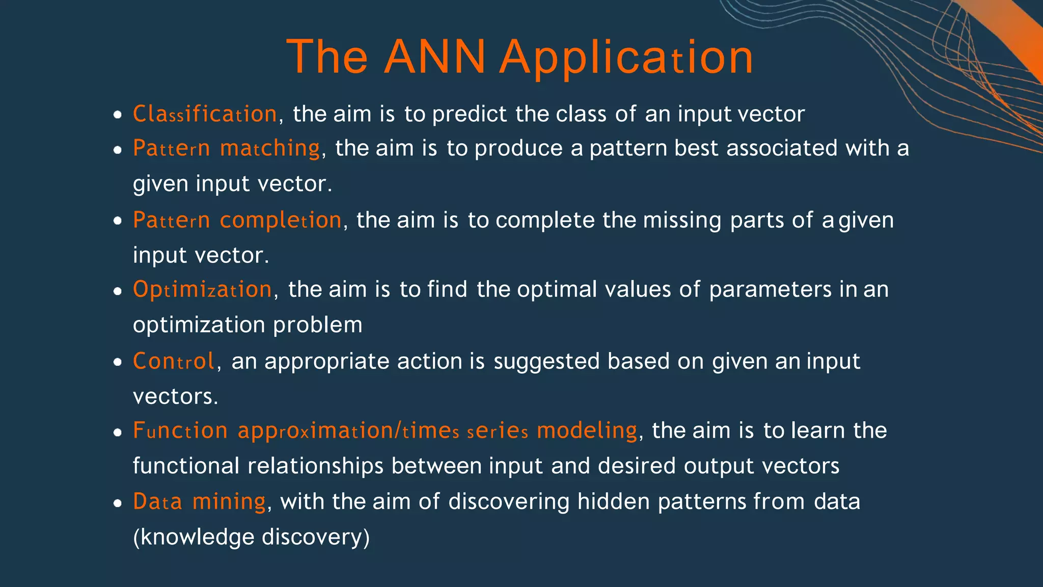 The ANN Application
Classification, the aim is to predict the class of an input vector
Pattern matching, the aim is to produce a pattern best associated with a
given input vector.
Pattern completion, the aim is to complete the missing parts of a given
input vector.
Optimization, the aim is to find the optimal values of parameters in an
optimization problem
Control, an appropriate action is suggested based on given an input
vectors.
Function approximation/times series modeling, the aim is to learn the
functional relationships between input and desired output vectors
Data mining, with the aim of discovering hidden patterns from data
(knowledge discovery)
 