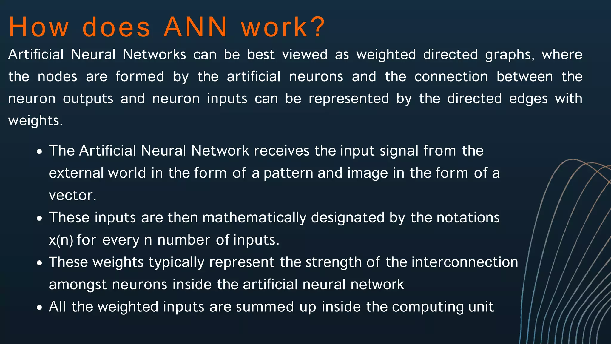 How does ANN work?
Artificial Neural Networks can be best viewed as weighted directed graphs, where
the nodes are formed by the artificial neurons and the connection between the
neuron outputs and neuron inputs can be represented by the directed edges with
weights.
The Artificial Neural Network receives the input signal from the
external world in the form of a pattern and image in the form of a
vector.
These inputs are then mathematically designated by the notations
x(n) for every n number of inputs.
These weights typically represent the strength of the interconnection
amongst neurons inside the artificial neural network
All the weighted inputs are summed up inside the computing unit
 